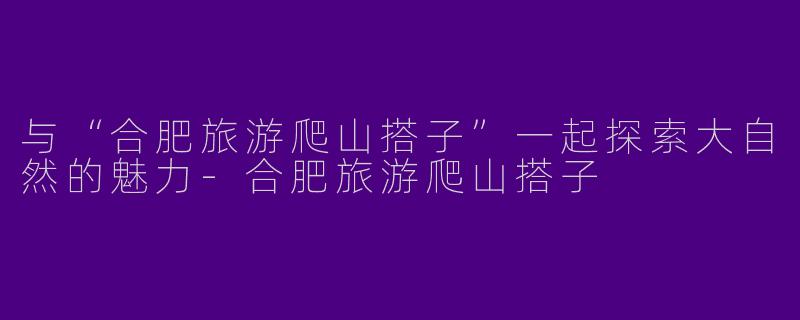与“合肥旅游爬山搭子”一起探索大自然的魅力-合肥旅游爬山搭子