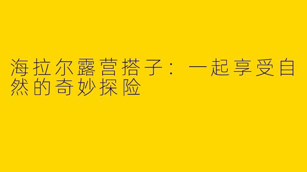 海拉尔露营搭子：一起享受自然的奇妙探险