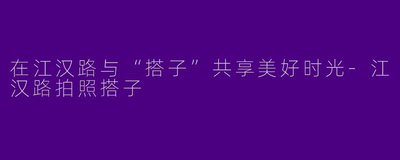 在江汉路与“搭子”共享美好时光-江汉路拍照搭子