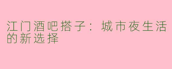 江门酒吧搭子：城市夜生活的新选择