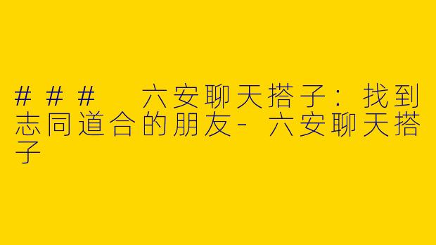 ### 六安聊天搭子：找到志同道合的朋友-六安聊天搭子