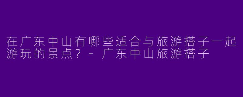 在广东中山有哪些适合与旅游搭子一起游玩的景点?