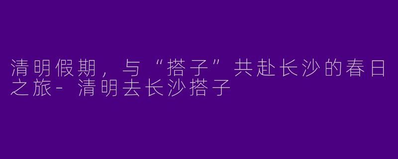 清明假期，与“搭子”共赴长沙的春日之旅