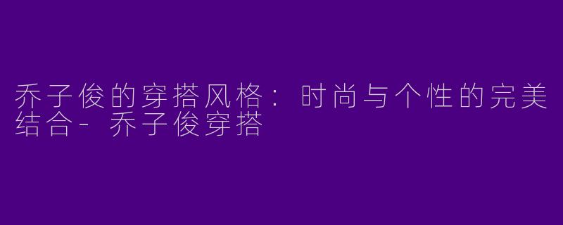 乔子俊的穿搭风格：时尚与个性的完美结合-乔子俊穿搭