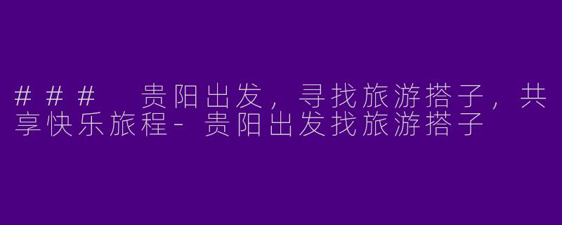 ### 贵阳出发，寻找旅游搭子，共享快乐旅程-贵阳出发找旅游搭子