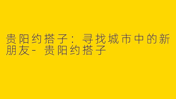 贵阳约搭子：寻找城市中的新朋友-贵阳约搭子