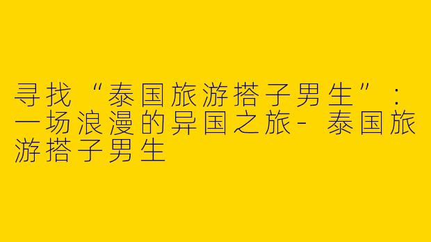 寻找“泰国旅游搭子男生”：一场浪漫的异国之旅-泰国旅游搭子男生