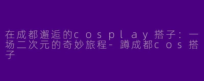在成都邂逅的cosplay搭子：一场二次元的奇妙旅程-蹲成都cos搭子