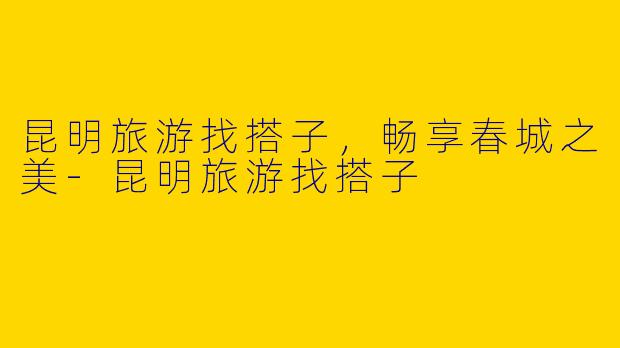 昆明旅游找搭子，畅享春城之美-昆明旅游找搭子