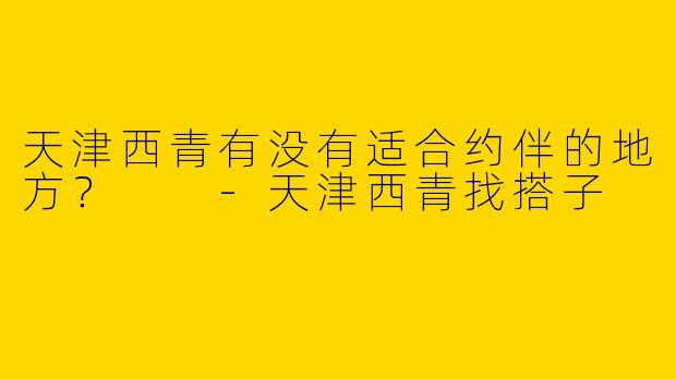 天津西青有没有适合约伴的地方？  