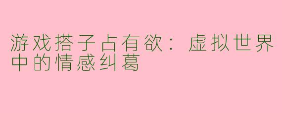 游戏搭子占有欲：虚拟世界中的情感纠葛