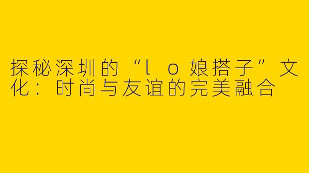 探秘深圳的“lo娘搭子”文化：时尚与友谊的完美融合