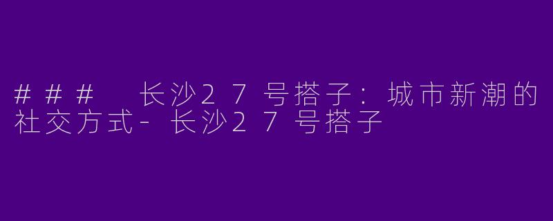 ### 长沙27号搭子：城市新潮的社交方式-长沙27号搭子