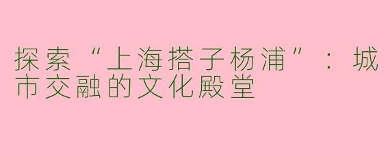 探索“上海搭子杨浦”：城市交融的文化殿堂