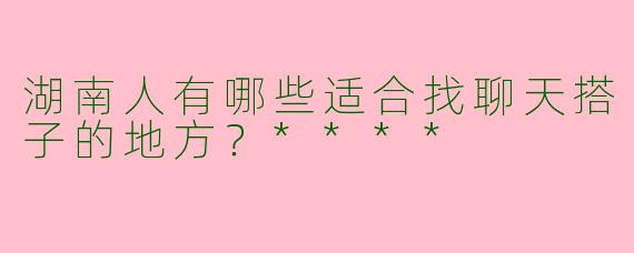 湖南人有哪些适合找聊天搭子的地方？****