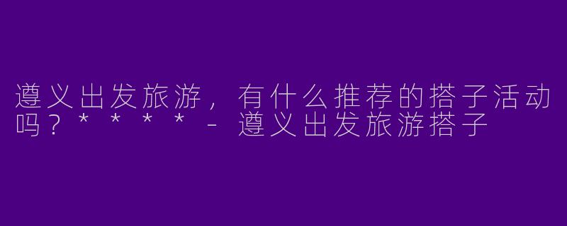 遵义出发旅游,有什么推荐的搭子活动吗?****