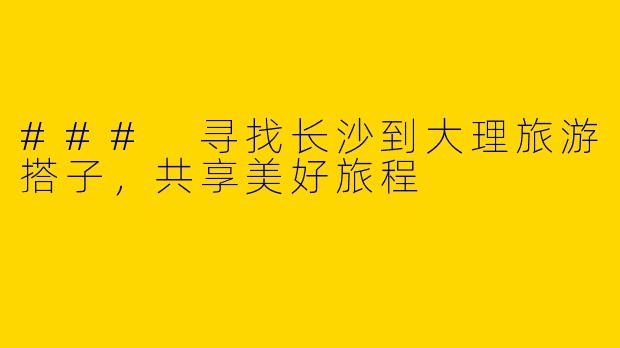 ### 寻找长沙到大理旅游搭子，共享美好旅程