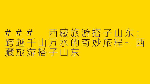 ### 西藏旅游搭子山东：跨越千山万水的奇妙旅程-西藏旅游搭子山东