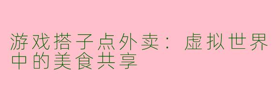 游戏搭子点外卖：虚拟世界中的美食共享