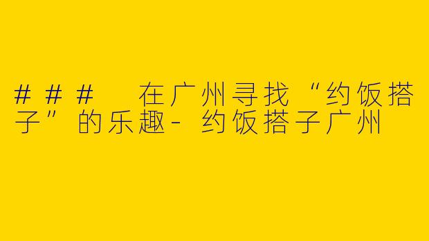 ### 在广州寻找“约饭搭子”的乐趣-约饭搭子广州