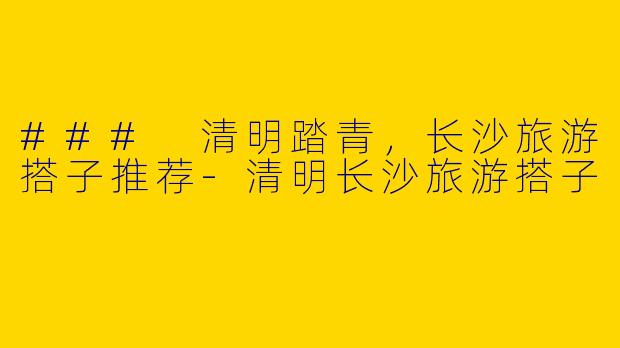 ### 清明踏青，长沙旅游搭子推荐-清明长沙旅游搭子