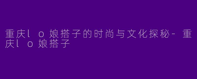 重庆lo娘搭子的时尚与文化探秘-重庆lo娘搭子