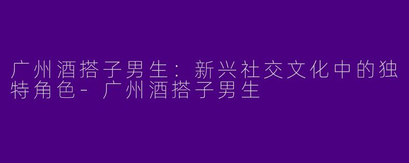 广州酒搭子男生：新兴社交文化中的独特角色-广州酒搭子男生