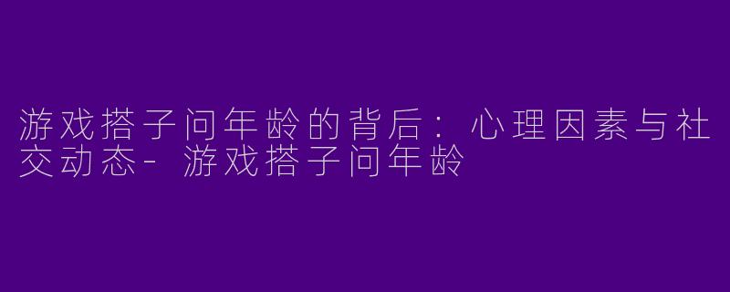 游戏搭子问年龄的背后:心理因素与社交动态