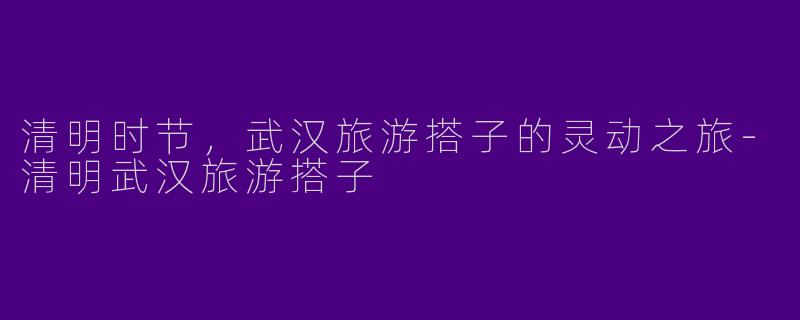清明时节，武汉旅游搭子的灵动之旅-清明武汉旅游搭子