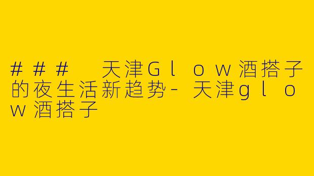 ### 天津Glow酒搭子的夜生活新趋势-天津glow酒搭子