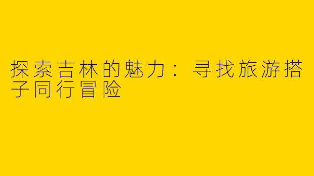 探索吉林的魅力:寻找旅游搭子同行冒险