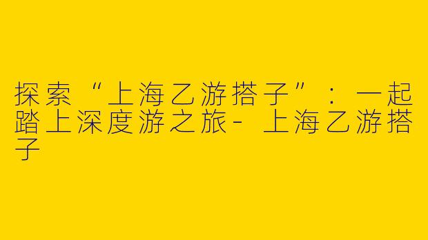 探索“上海乙游搭子”：一起踏上深度游之旅-上海乙游搭子
