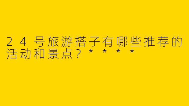 24号旅游搭子有哪些推荐的活动和景点?****
