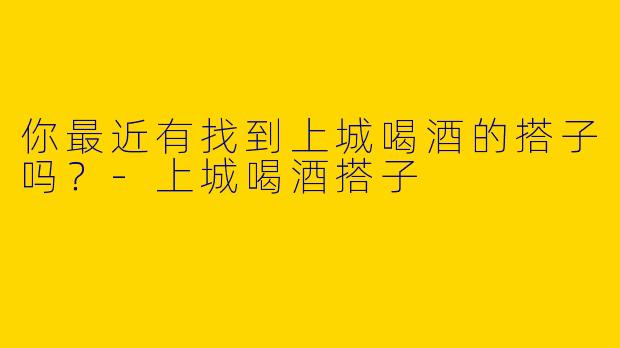 你最近有找到上城喝酒的搭子吗？-上城喝酒搭子
