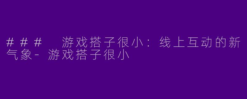 ### 游戏搭子很小：线上互动的新气象-游戏搭子很小