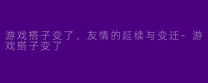 游戏搭子变了，友情的延续与变迁-游戏搭子变了