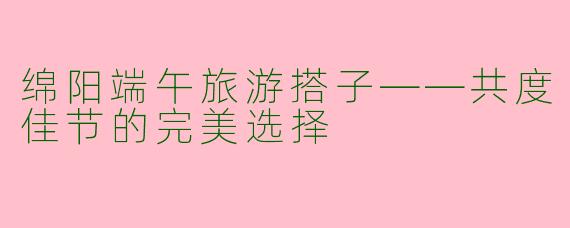绵阳端午旅游搭子——共度佳节的完美选择