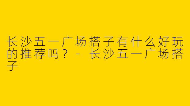 长沙五一广场搭子有什么好玩的推荐吗?
