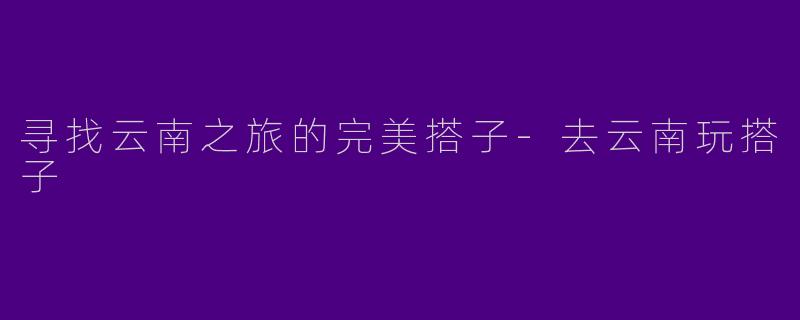 寻找云南之旅的完美搭子-去云南玩搭子