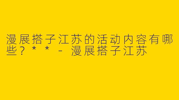 漫展搭子江苏的活动内容有哪些？**