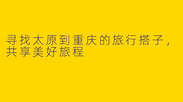 寻找太原到重庆的旅行搭子，共享美好旅程