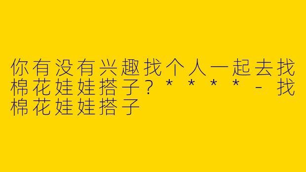 你有没有兴趣找个人一起去找棉花娃娃搭子？****