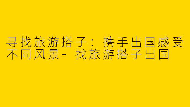 寻找旅游搭子：携手出国感受不同风景
