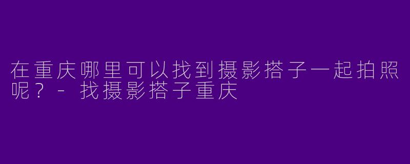 在重庆哪里可以找到摄影搭子一起拍照呢？-找摄影搭子重庆