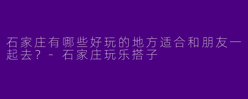 石家庄有哪些好玩的地方适合和朋友一起去?