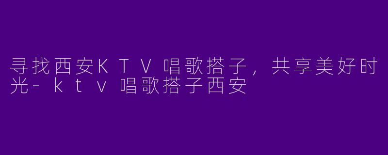 寻找西安KTV唱歌搭子，共享美好时光-ktv唱歌搭子西安