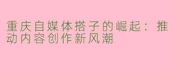 重庆自媒体搭子的崛起：推动内容创作新风潮