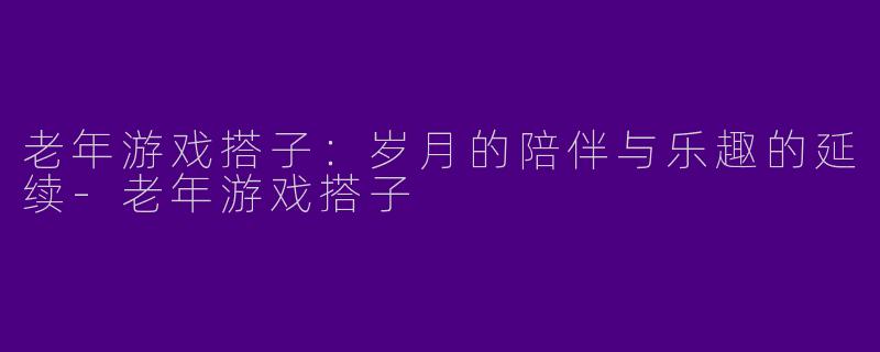 老年游戏搭子：岁月的陪伴与乐趣的延续