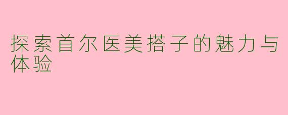 探索首尔医美搭子的魅力与体验
