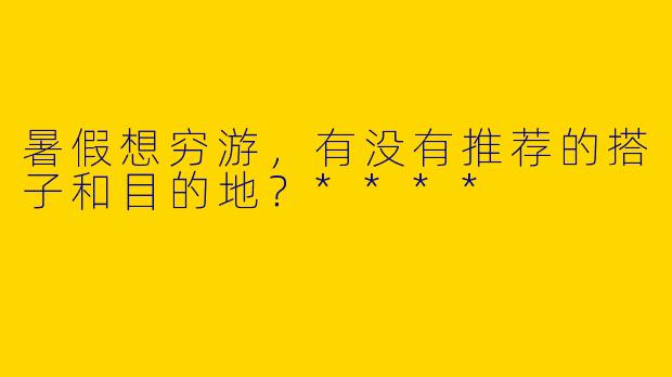 暑假想穷游，有没有推荐的搭子和目的地？****